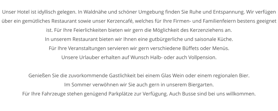Unser Hotel ist idyllisch gelegen. In Waldnhe und schner Umgebung finden Sie Ruhe und Entspannung. Wir verfgen ber ein gemtliches Restaurant sowie unser Kerzencaf, welches fr Ihre Firmen- und Familienfeiern bestens geeignet ist. Fr Ihre Feierlichkeiten bieten wir gern die Mglichkeit des Kerzenziehens an. In unserem Restaurant bieten wir Ihnen eine gutbrgerliche und saisonale Kche. Fr Ihre Veranstaltungen servieren wir gern verschiedene Bffets oder Mens. Unsere Urlauber erhalten auf Wunsch Halb- oder auch Vollpension.  Genieen Sie die zuvorkommende Gastlichkeit bei einem Glas Wein oder einem regionalen Bier. Im Sommer verwhnen wir Sie auch gern in unserem Biergarten. Fr Ihre Fahrzeuge stehen gengend Parkpltze zur Verfgung. Auch Busse sind bei uns willkommen.