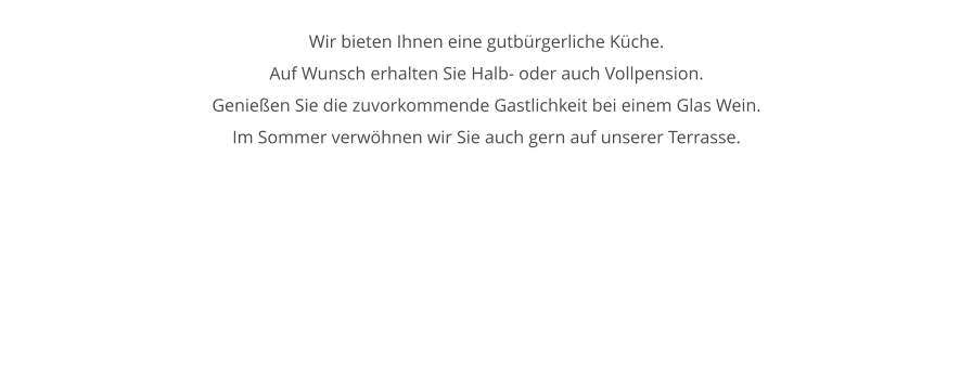 Wir bieten Ihnen eine gutbrgerliche Kche. Auf Wunsch erhalten Sie Halb- oder auch Vollpension. Genieen Sie die zuvorkommende Gastlichkeit bei einem Glas Wein. Im Sommer verwhnen wir Sie auch gern auf unserer Terrasse.