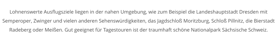 Lohnenswerte Ausflugsziele liegen in der nahen Umgebung, wie zum Beispiel die Landeshauptstadt Dresden mit Semperoper, Zwinger und vielen anderen Sehenswrdigkeiten, das Jagdschlo Moritzburg, Schlo Pillnitz, die Bierstadt Radeberg oder Meien. Gut geeignet fr Tagestouren ist der traumhaft schne Nationalpark Schsische Schweiz.