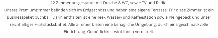 22 Zimmer ausgestattet mit Dusche & WC, sowie TV und Radio.  Unsere Premiumzimmer befinden sich im Erdgeschoss und haben eine eigene Terrasse. Fr diese Zimmer ist ein Businesspaket buchbar. Darin enthalten ist eine Tee-, Wasser- und Kaffeestation sowie Kleingebck und unser reichhaltiges Frhstcksbffet. Alle Zimmer bieten eine behagliche Umgebung, durch eine geschmackvolle Einrichtung. Gemtlichkeit wird Ihnen vermittelt.